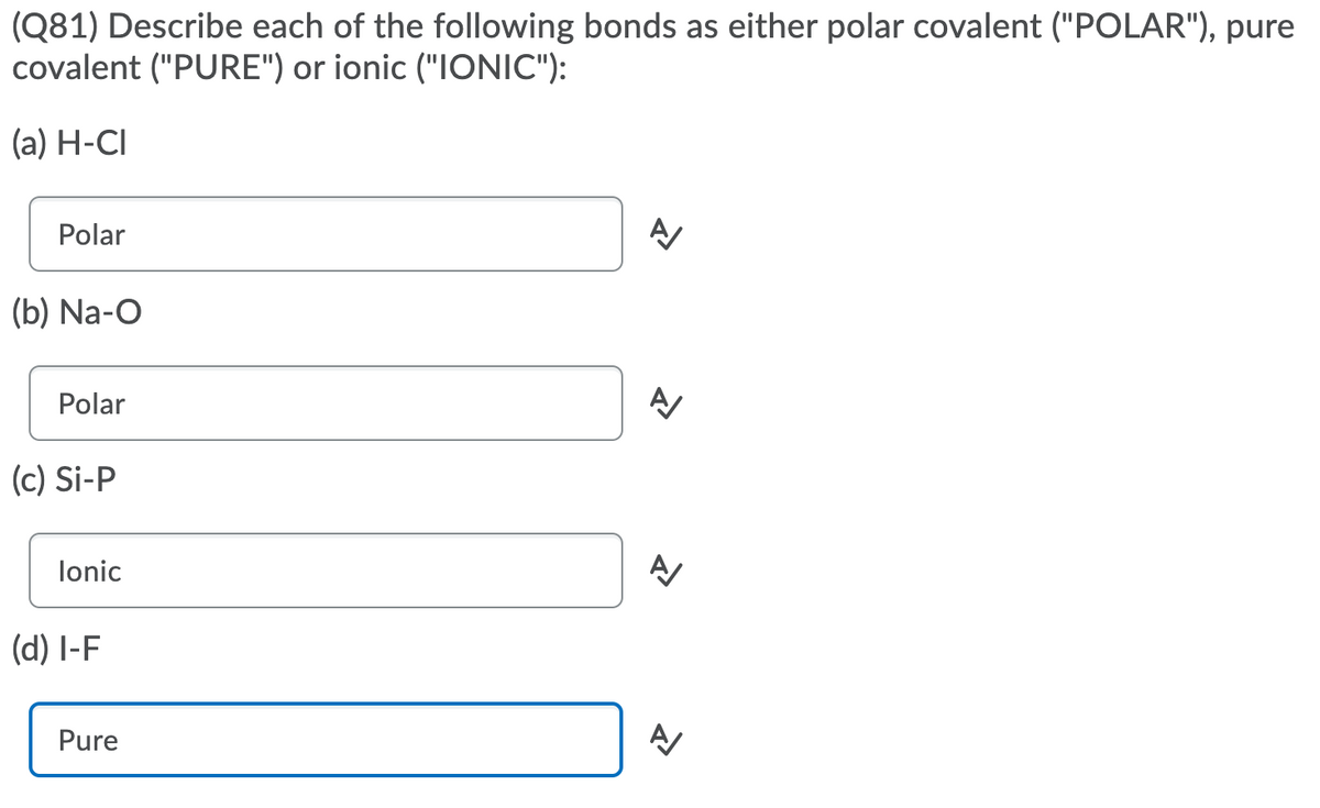 (Q81) Describe each of the following bonds as either polar covalent ("POLAR"), pure
covalent ("PURE") or ionic ("IONIC"):
(a) H-CI
Polar
(b) Na-O
Polar
(c) Si-P
lonic
(d) l-F
Pure
