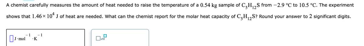 A chemist carefully measures the amount of heat needed to raise the temperature of a 0.54 kg sample of C,H,,S from -2.9 °C to 10.5 °C. The experiment
shows that 1.46 × 10* J of heat are needed. What can the chemist report for the molar heat capacity of C,H,,S? Round your answer to 2 significant digits.
5.
|J•mol
1
- 1
·K
]x10

