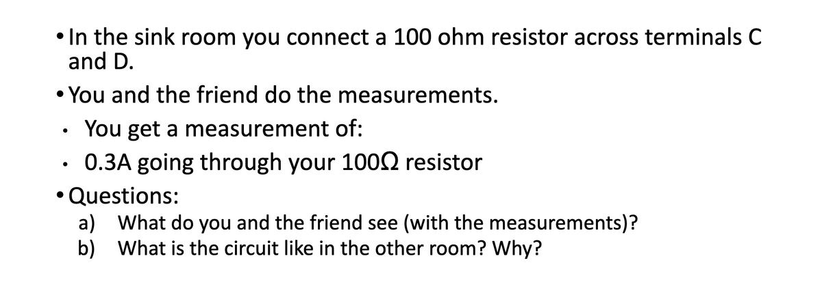 In the sink room you connect a 100 ohm resistor across terminals C
and D.
• You and the friend do the measurements.
You get a measurement of:
0.3A going through your 1002 resistor
• Questions:
a)
What do you and the friend see (with the measurements)?
b) What is the circuit like in the other room? Why?

