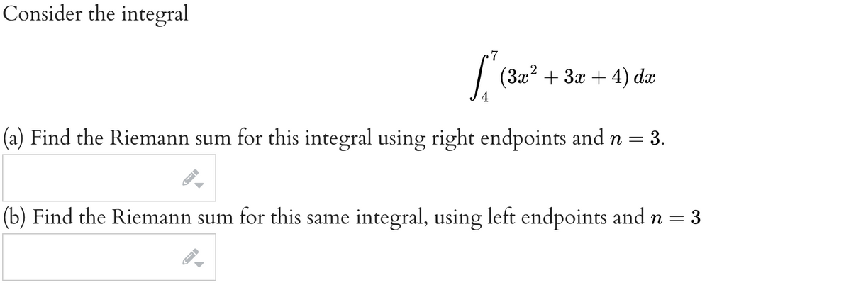 Consider the integral
7
| (3x? + 3x + 4) dæ
(a) Find the Riemann sum for this integral using right endpoints and n =
3.
(b) Find the Riemann sum for this same integral, using left endpoints and n = 3

