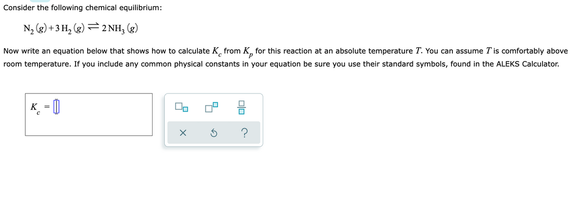 Consider the following chemical equilibrium:
N, (g) +3 H, (g) =2 NH, (g)
Now write an equation below that shows how to calculate K, from K, for this reaction at an absolute temperature T. You can assume T is comfortably above
room temperature. If you include any common physical constants in your equation be sure you use their standard symbols, found in the ALEKS Calculator.
K_ = 0
