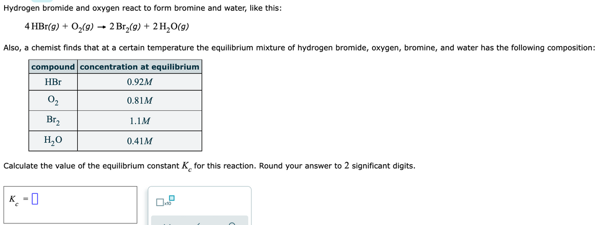Hydrogen bromide and oxygen react to form bromine and water, like this:
4 HBr(g) + O2(g)
- 2 Вг,/(9) + 2H,09)
Also, a chemist finds that at a certain temperature the equilibrium mixture of hydrogen bromide, oxygen, bromine, and water has the following composition:
compound concentration at equilibrium
HBr
0.92M
0,
O2
0.81M
Br,
1.1M
H,0
0.41M
Calculate the value of the equilibrium constant K, for this reaction. Round your answer to 2 significant digits.
K
