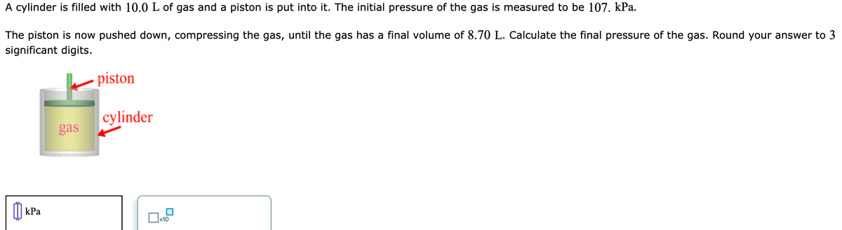 A cylinder is filled with 10.0 L of gas and a piston is put into it. The initial pressure of the gas is measured to be 107. kPa.
The piston is now pushed down, compressing the gas, until the gas has a final volume of 8.70 L. Calculate the final pressure of the gas. Round your answer to 3
significant digits.
piston
cylinder
gas
I| kPa
