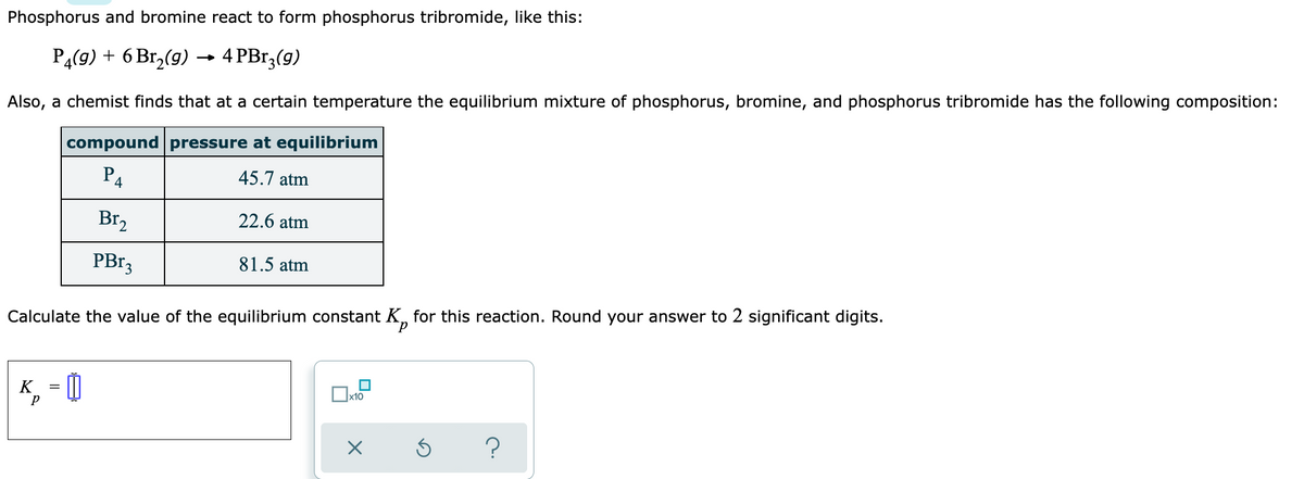 Phosphorus and bromine react to form phosphorus tribromide, like this:
P4(9) + 6 Br,(9) –→ 4 PBr;(g)
Also, a chemist finds that at a certain temperature the equilibrium mixture of phosphorus, bromine, and phosphorus tribromide has the following composition:
compound pressure at equilibrium
P4
45.7 atm
Br,
22.6 atm
PB13
81.5 atm
Calculate the value of the equilibrium constant K, for this reaction. Round your answer to 2 significant digits.
K
