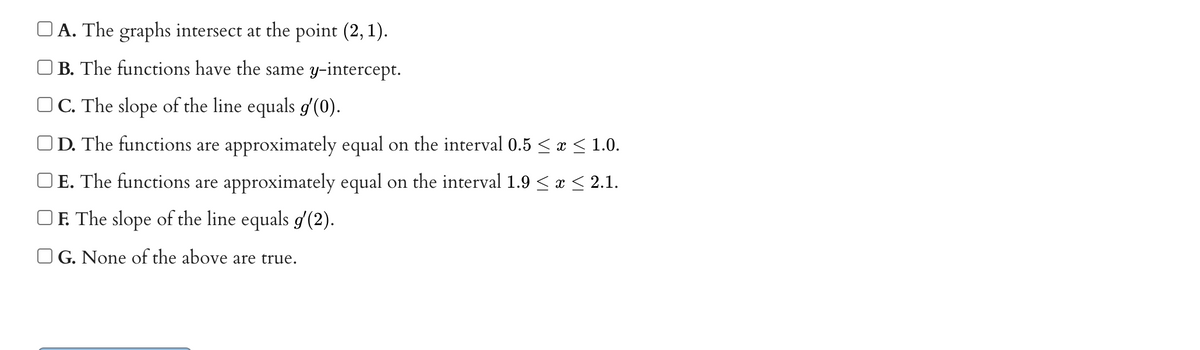 A. The graphs intersect at the point (2, 1).
O B. The functions have the same y-intercept.
O C. The slope of the line equals g'(0).
OD. The functions are approximately equal on the interval 0.5 < x < 1.0.
OE. The functions are approximately equal on the interval 1.9 < a < 2.1.
OF. The slope of the line equals g'(2).
O G. None of the above are true.
