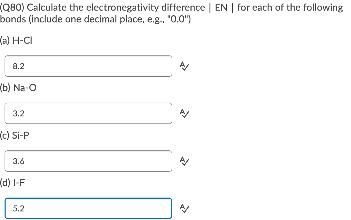 (Q80) Calculate the electronegativity difference | EN | for each of the following
bonds (include one decimal place, e.g., "0.0")
(a) H-CI
8.2
(b) Na-O
3.2
(c) Si-P
3.6
(d) I-F
5.2
