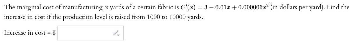 The marginal cost of manufacturing æ yards of a certain fabric is C'(x) = 3 – 0.01x + 0.000006x² (in dollars per yard). Find the
increase in cost if the production level is raised from 1000 to 10000 yards.
Increase in cost =
$
