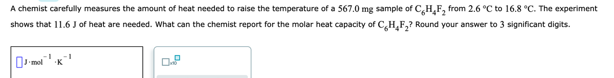 A chemist carefully measures the amount of heat needed to raise the temperature of a 567.0 mg sample of C,H,F, from 2.6 °C to 16.8 °C. The experiment
shows that 11.6 J of heat are needed. What can the chemist report for the molar heat capacity of C,H,F,? Round your answer to 3 significant digits.
9.
4'2
J-mol
1
1
•K
x10
