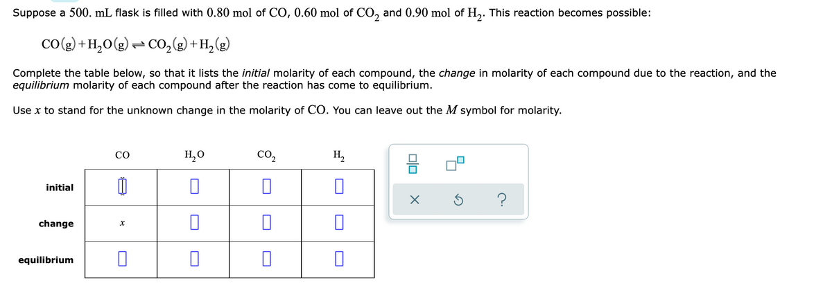 Suppose a 500. mL flask is filled with 0.80 mol of CO, 0.60 mol of CO, and 0.90 mol of H,. This reaction becomes possible:
Co(g) +H,0(g) =CO,(g) +H,(g)
[+(8)'
Complete the table below, so that it lists the initial molarity of each compound, the change in molarity of each compound due to the reaction, and the
equilibrium molarity of each compound after the reaction has come to equilibrium.
Use x to stand for the unknown change in the molarity of CO. You can leave out the M symbol for molarity.
CO
H,0
CO,
H,
initial
?
change
equilibrium
