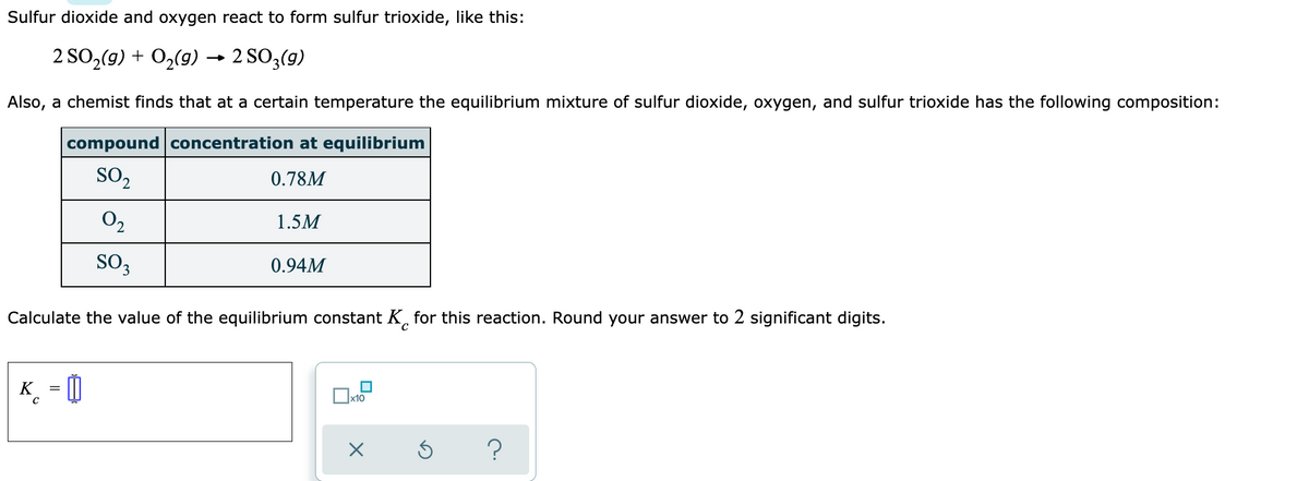 Sulfur dioxide and oxygen react to form sulfur trioxide, like this:
2 SO,(9) + 0,(9) → 2 SO3(g)
Also, a chemist finds that at a certain temperature the equilibrium mixture of sulfur dioxide, oxygen, and sulfur trioxide has the following composition:
compound concentration at equilibrium
SO2
0.78M
O,
1.5M
SO3
0.94M
Calculate the value of the equilibrium constant K, for this reaction. Round your answer to 2 significant digits.
