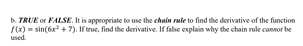 b. TRUE or FALSE. It is appropriate to use the chain rule to find the derivative of the function
f (x) = sin(6x² + 7). If true, find the derivative. If false explain why the chain rule cannot be
used.
