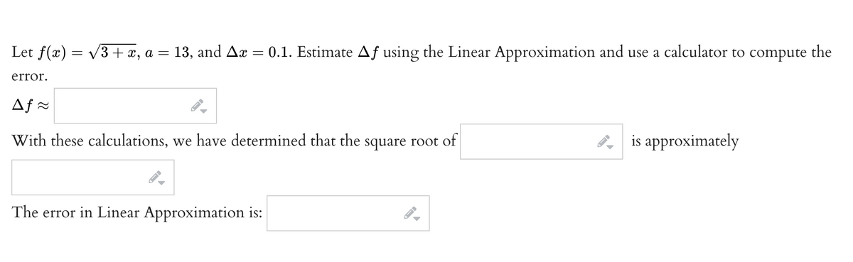 Let f(x) = v3+ x, a
13, and Ar = 0.1. Estimate Af using the Linear Approximation and use a calculator to compute
the
error.
Af =
With these calculations, we have determined that the square root of
is approximately
The error in Linear Approximation is:
