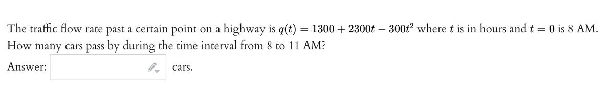 The traffic flow rate past a certain point on a highway is q(t) = 1300 + 2300t – 300t? where t is in hours and t = 0 is 8 AM.
How many cars pass by during the time interval from 8 to 11 AM?
Answer:
cars.
