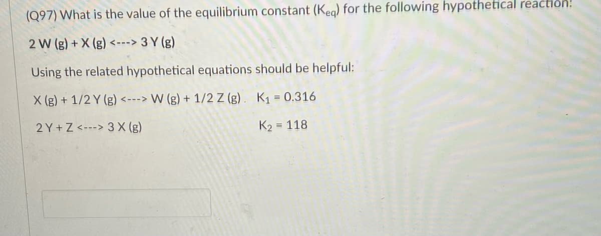 (Q97) What is the value of the equilibrium constant (Keg) for the following hypothetical reaction:
2 W (g) + X (g) <---> 3 Y (g)
Using the related hypothetical equations should be helpful:
X (g) + 1/2 Y (g) <---> W (g) + 1/2 Z (g). K1 = 0.316
%3D
2 Y+Z <---> 3 X (g)
K2 = 118
