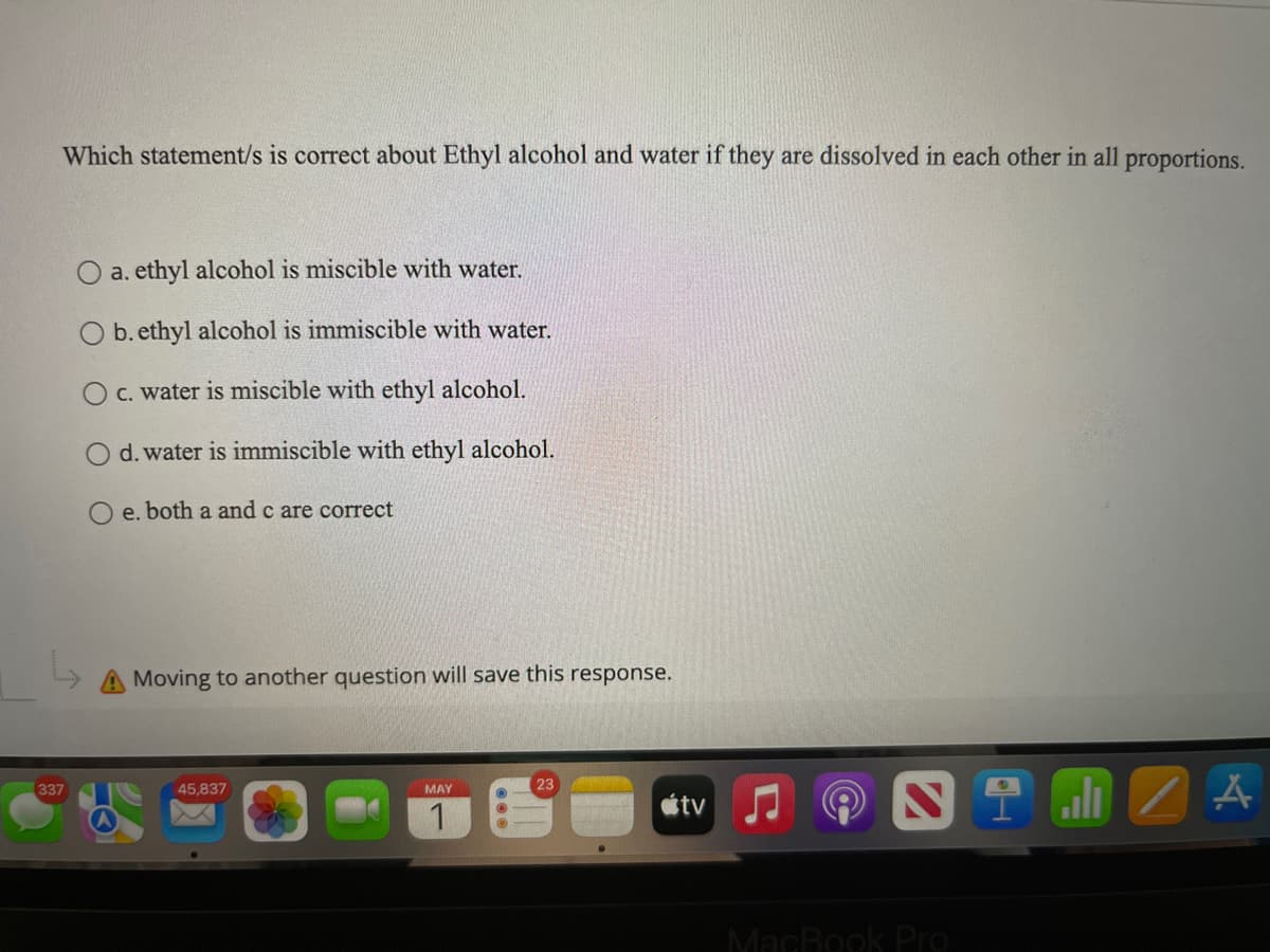 Which statement/s is correct about Ethyl alcohol and water if they are dissolved in each other in all proportions.
a. ethyl alcohol is miscible with water.
O b. ethyl alcohol is immiscible with water.
c. water is miscible with ethyl alcohol.
d. water is immiscible with ethyl alcohol.
e. both a and c are correct
A Moving to another question will save this response.
45,837
MAY
23
tv
ill
/A
337
MacBook Pro