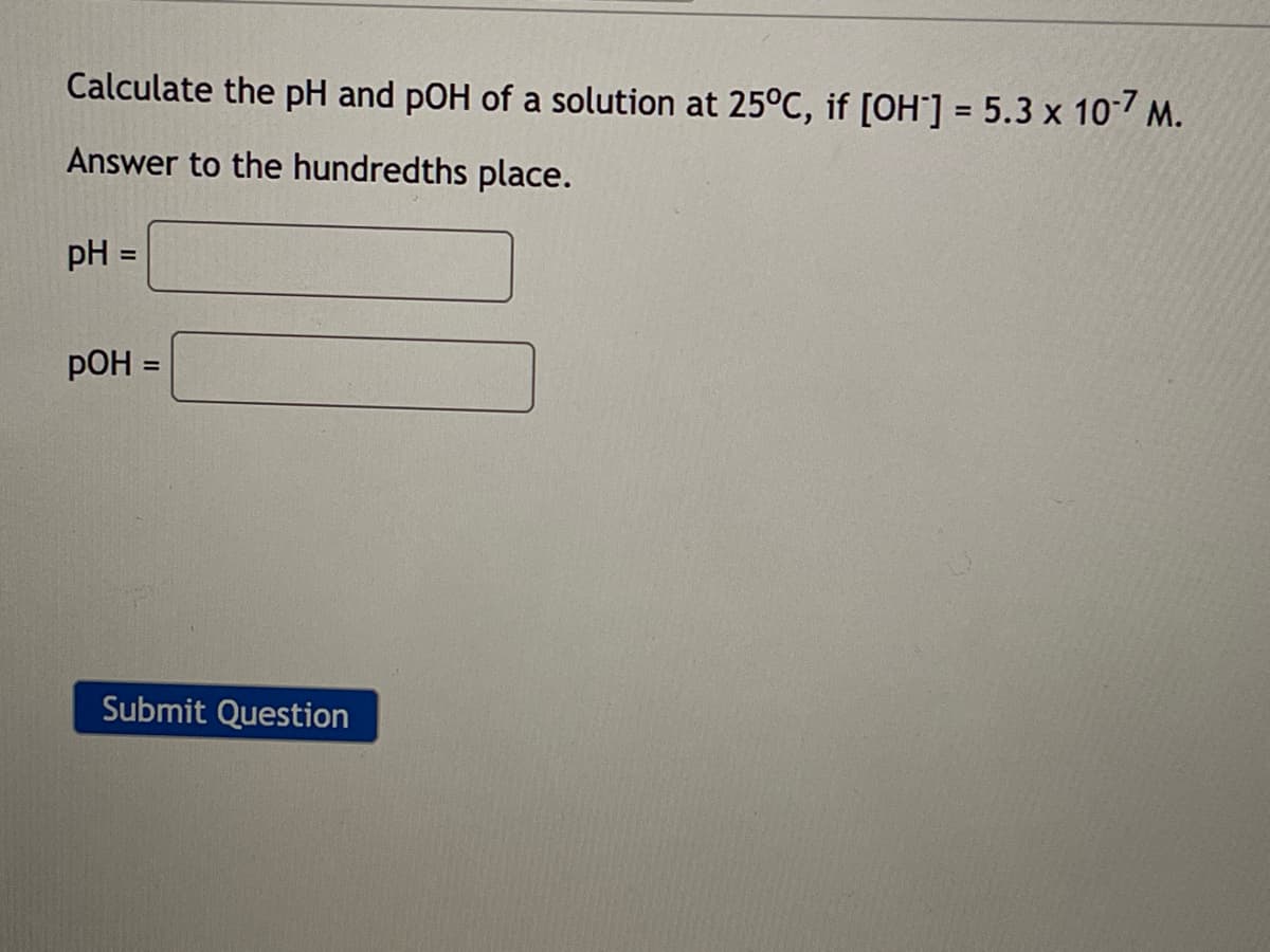 Calculate the pH and pOH of a solution at 25°C, if [OH-] = 5.3 x 10-7 M.
Answer to the hundredths place.
PH
POH =
Submit Question