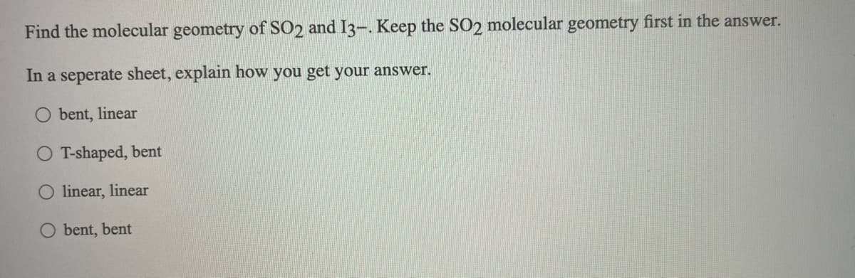 Find the molecular geometry of SO2 and I3-. Keep the SO2 molecular geometry first in the answer.
In a seperate sheet, explain how you get your answer.
bent, linear
T-shaped, bent
linear, linear
bent, bent
