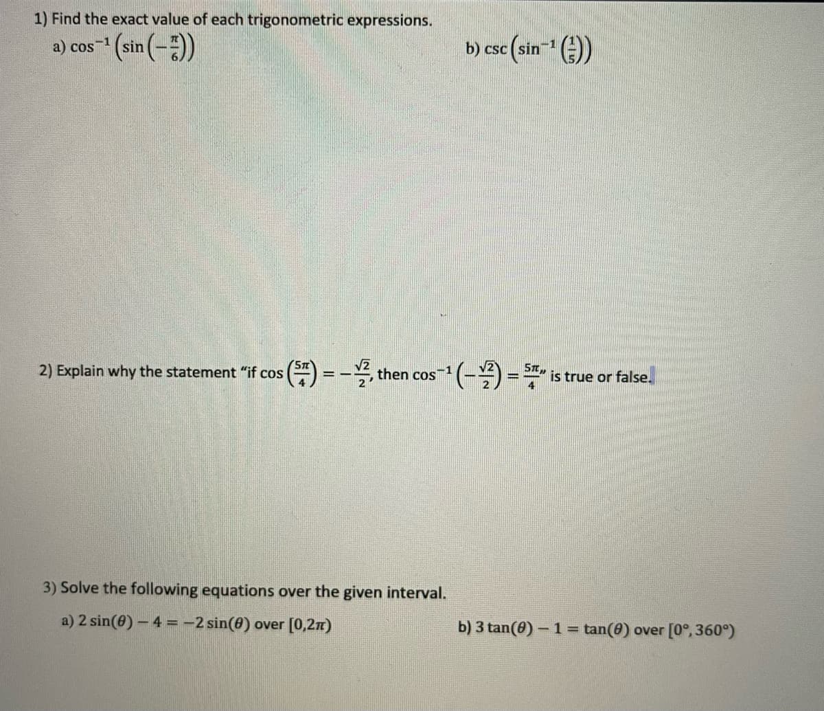 1) Find the exact value of each trigonometric expressions.
a) cos (sin (-)
b) csc (sin-" (E))
CSC
(Sn
2) Explain why the statement "if cos
-꼭, then
V2
-1
CoS
is true or false.
3) Solve the following equations over the given interval.
a) 2 sin(0) - 4 =-2 sin(8) over [0,2n)
b) 3 tan(0) – 1 = tan(8) over [0°, 360°)
