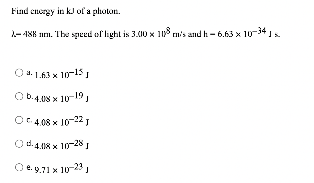 Find energy in kJ of a photon.
2= 488 nm. The speed of light is 3.00 × 108 m/s and h = 6.63 × 10¬34 J s.
a. 1.63 x 10-15 J
b. 4.08 x 10-19 J
C. 4.08 x 10-22 J
d. 4.08 x 10-28 J
O e. 9.71 x 10-23 J
