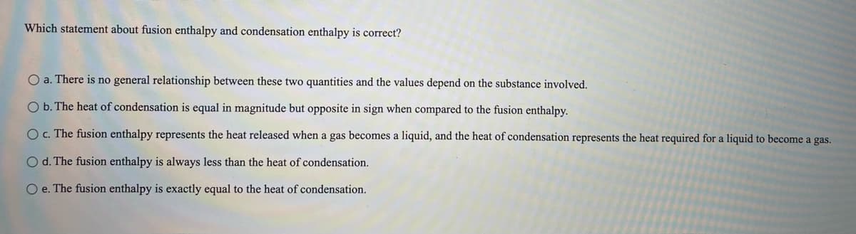 Which statement about fusion enthalpy and condensation enthalpy is correct?
O a. There is no general relationship between these two quantities and the values depend on the substance involved.
O b. The heat of condensation is equal in magnitude but opposite in sign when compared to the fusion enthalpy.
Oc. The fusion enthalpy represents the heat released when a gas becomes a liquid, and the heat of condensation represents the heat required for a liquid to become a gas.
O d. The fusion enthalpy is always less than the heat of condensation.
O e. The fusion enthalpy is exactly equal to the heat of condensation.
