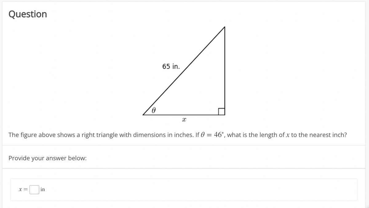 Question
65 in.
The figure above shows a right triangle with dimensions in inches. If 0 = 46°, what is the length of x to the nearest inch?
Provide your answer below:
X =
in
