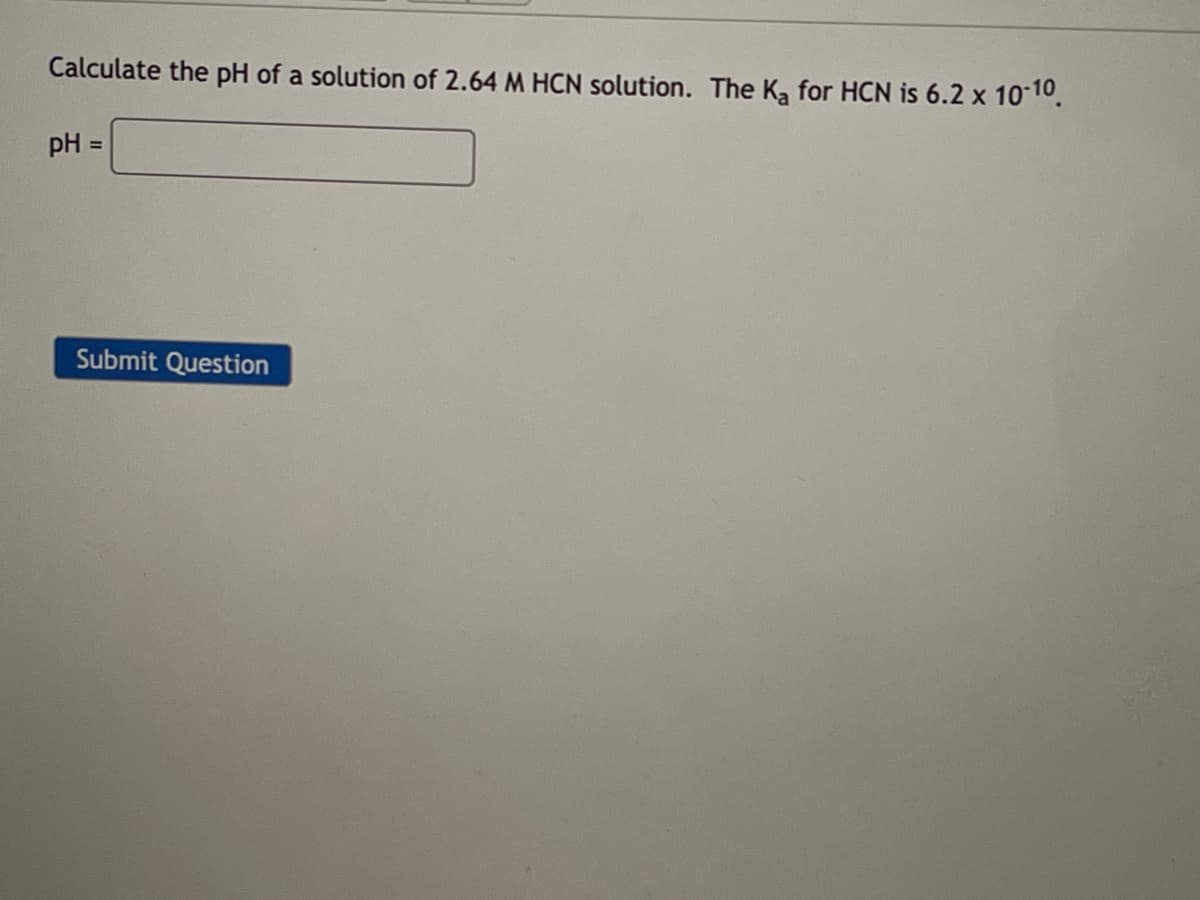 Calculate the pH of a solution of 2.64 M HCN solution. The K₂ for HCN is 6.2 x 10-10.
pH =
Submit Question