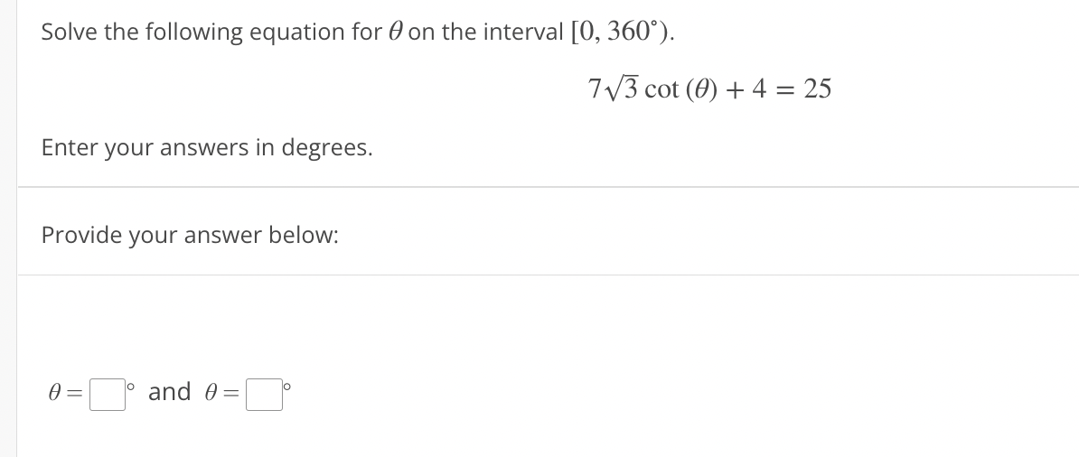 Solve the following equation for 0 on the interval [0, 360°).
7V3 cot (0) + 4 = 25
%3D
Enter your answers in degrees.
Provide
your answer below:
and 0 =
