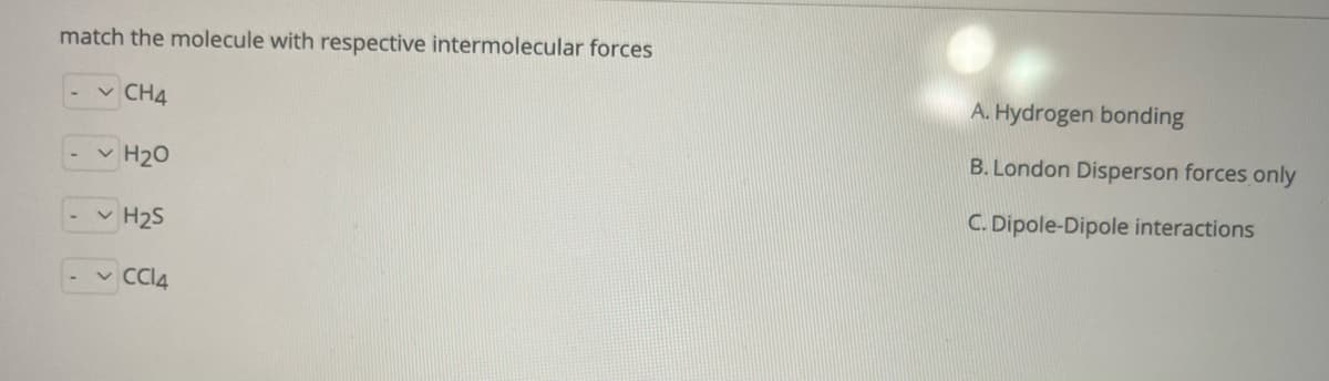 match the molecule with respective intermolecular forces
-v CH4
A. Hydrogen bonding
B. London Disperson forces only
v H20
C. Dipole-Dipole interactions
v H25
- v CI4
