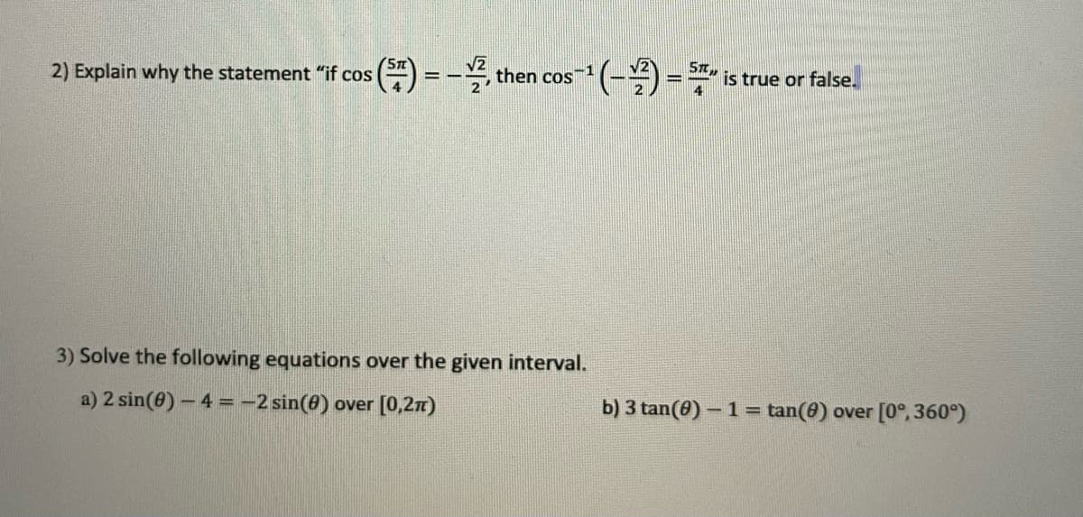 ST
2) Explain why the statement "if cos
2, then cos
*(-)=
is true or false.
3) Solve the following equations over the given interval.
a) 2 sin(8) - 4 =-2 sin(8) over [0,27)
b) 3 tan(0) – 1 = tan(0) over [0°,360°)
