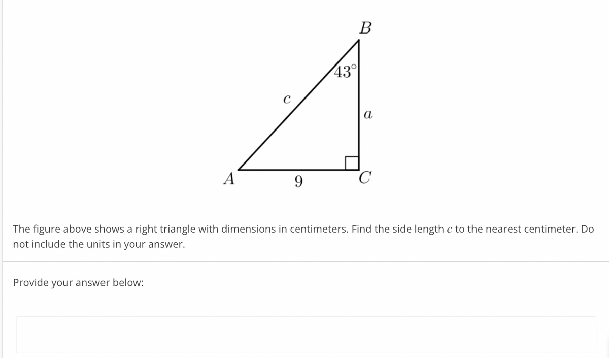 B
43°
a
A
9.
The figure above shows a right triangle with dimensions in centimeters. Find the side length c to the nearest centimeter. Do
not include the units in your answer.
Provide
your answer below:
