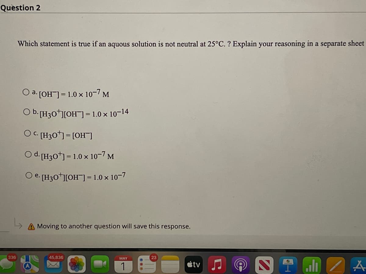 Question 2
Which statement is true if an aquous solution is not neutral at 25°C. ? Explain your reasoning in a separate sheet
a. [OH-] = 1.0 x 10-7 M
O b. [H3O+][OH-] = 1.0 × 10-14
OC. [H30¹] = [OH-]
Od. [H3O+] = 1.0 x 10-7 M
O e.
NIZA
336
e. [H3O+][OH-] = 1.0 × 10-7
Moving to another question will save this response.
45,836
MAY
23
1
tv