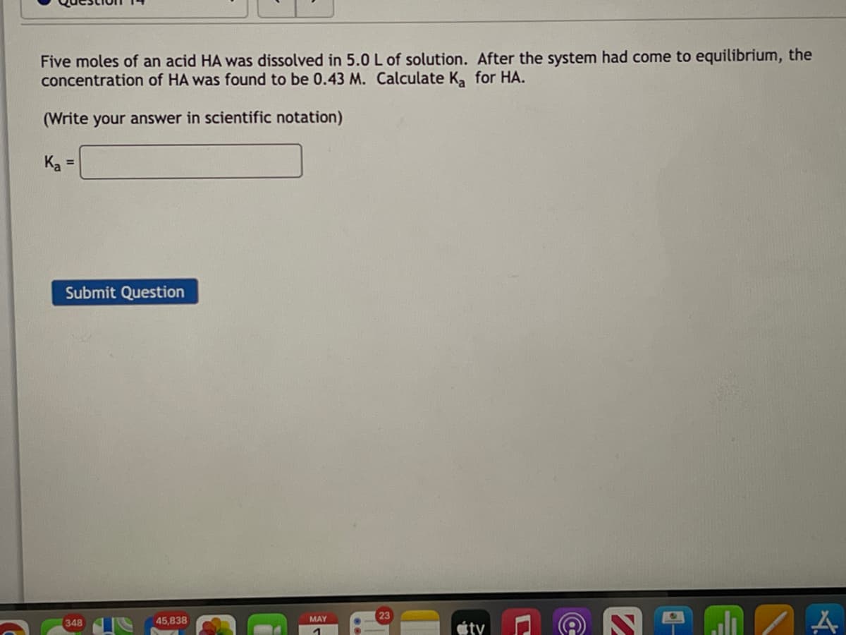 Five moles of an acid HA was dissolved in 5.0 L of solution. After the system had come to equilibrium, the
concentration of HA was found to be 0.43 M. Calculate Ka for HA.
(Write your answer in scientific notation)
Ka =
Submit Question
348
45,838
MAY
tv
L
(9)
S