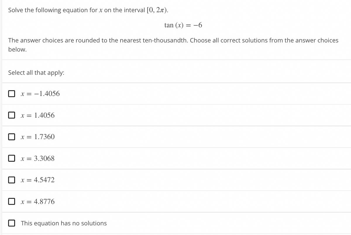 Solve the following equation for x on the interval [0, 27).
tan (x)
= -6
The answer choices are rounded to the nearest ten-thousandth. Choose all correct solutions from the answer choices
below.
Select all that apply:
x = -1.4056
X =
1.4056
x = 1.7360
X =
= 3.3068
x = 4.5472
x = 4.8776
This equation has no solutions
