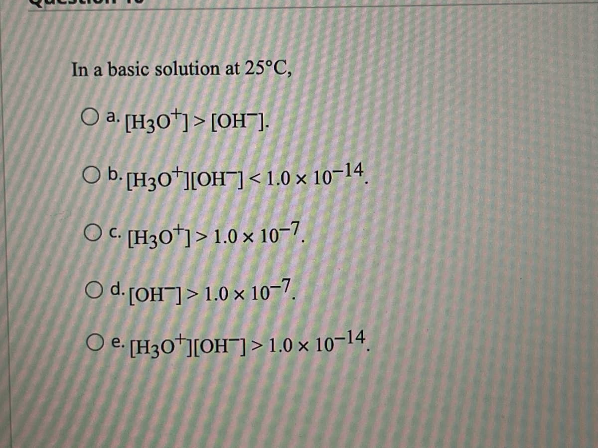 In a basic solution at 25°C,
O a. [H3O+]> [OH].
O b.
OC. [H3O+]> 1.0 x 10-7.
O d. [OH-]> 1.0 x 10-7.
O e. [H3O+][OH-]> 1.0 × 10-14.
[H3O+][OH-]<1.0 × 10-14