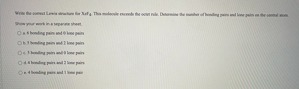 Write the correct Lewis structure for XeF4. This molecule exceeds the octet rule. Determine the number of bonding pairs and lone pairs on the central atom.
Show your work in a separate sheet.
O a. 6 bonding pairs and 0 lone pairs
O b.5 bonding pairs and 2 lone pairs
O c. 5 bonding pairs and 0 lone pairs
O d.4 bonding pairs and 2 lone pairs
O e. 4 bonding pairs and 1 lone pair
