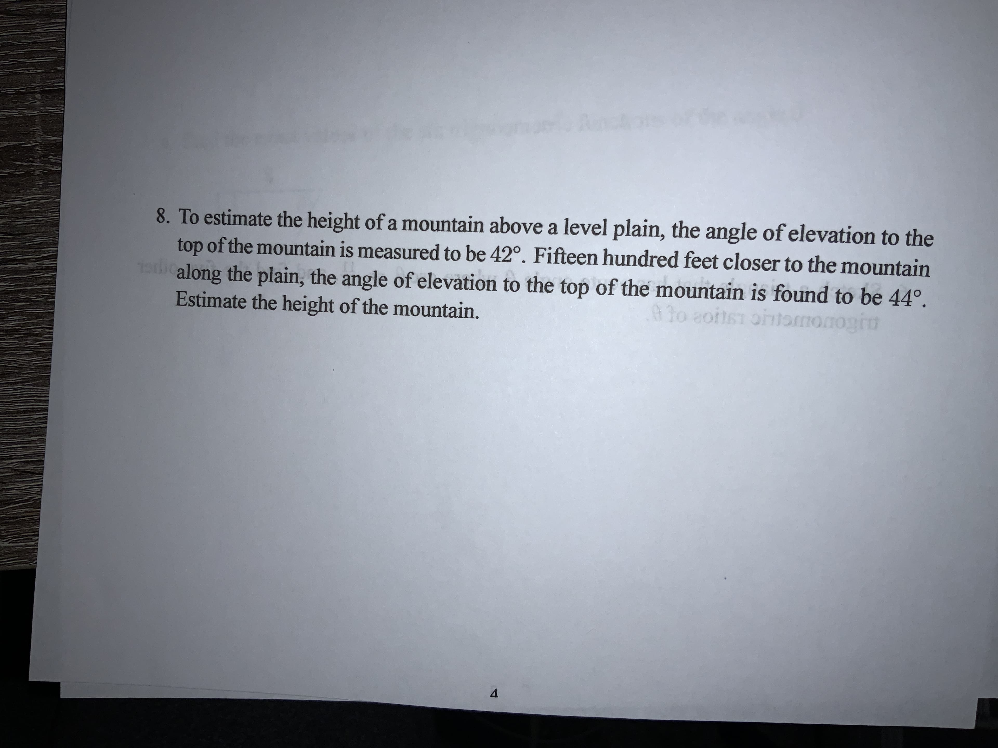 8. To estimate the height of a mountain above a level plain, the angle of elevation to the
top of the mountain is measured to be 42°. Fifteen hundred feet closer to the mountain
along the plain, the angle of elevation to the top of the mountain is found to be 44°.
Estimate the height of the mountain.
92o 2oits1 oomonogru
4.
