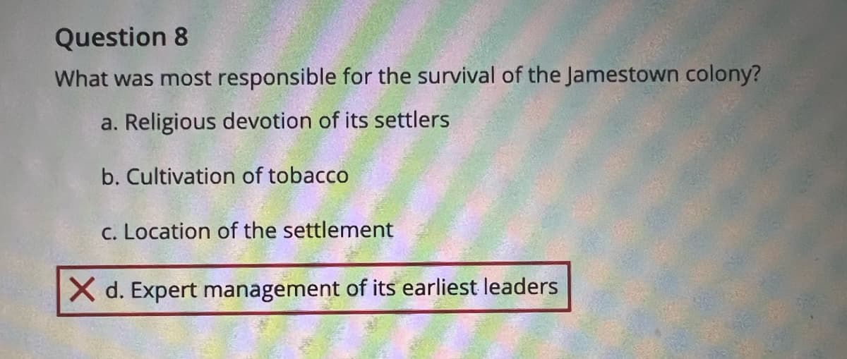 Question 8
What was most responsible for the survival of the Jamestown colony?
a. Religious devotion of its settlers
b. Cultivation of tobacco
c. Location of the settlement
X d. Expert management of its earliest leaders
