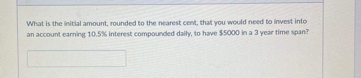 What is the initial amount, rounded to the nearest cent, that you would need to invest into
an account earning 10.5% interest compounded daily, to have $5000 in a 3 year time span?
