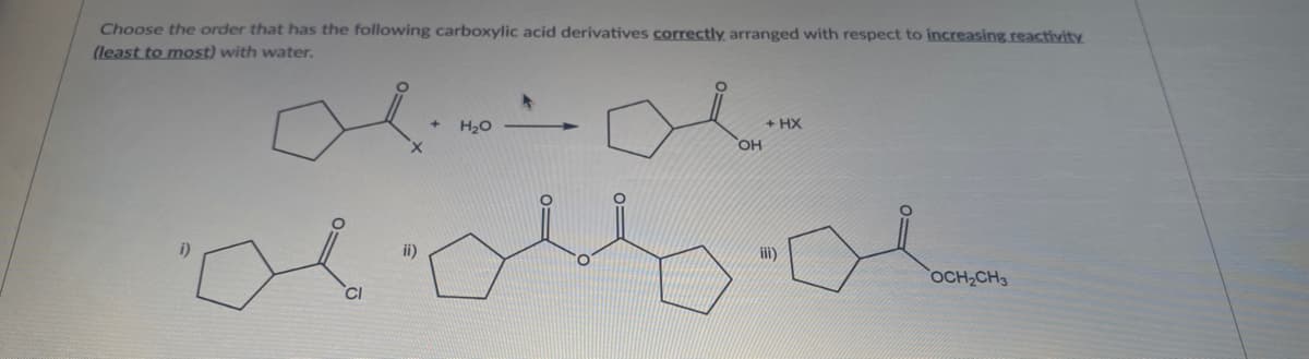 Choose the order that has the following carboxylic acid derivatives correctly arranged with respect to increasing.reactivity
(least to most) with water.
+ HX
HO,
H20
ii)
OCH2CH3
CI
