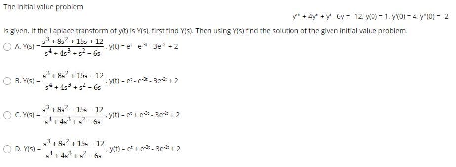 The initial value problem
y" + 4y" + y' - 6y = -12, y(0) = 1, y'(0) = 4, y"(0) = -2
is given. If the Laplace transform of y(t) is Y(s), first find Y(s). Then using Y(S) find the solution of the given initial value problem.
s3 + 8s? + 15s + 12
O A. Y(S) =
, y(t) = et - e - 3e-2t + 2
%3D
s4 + 4s3 + s2 - 6s
s3 + 8s? + 15s - 12 vn -
+ 4s3 + s? - 6s
O B. Y(S) =
y(t) = et - e-3 - 3e-2t + 2
53 + 8s2 - 15s - 12
O C. Y(S) =
y(t) = et + e-3 - 3e* + 2
s4+ 4s3 + s? - 6s
s3 + 8s2 + 15s - 12
3 +s? - 6s
D. Y(S) =
y(t) = et + e - 3e- + 2
s4+4s + s
