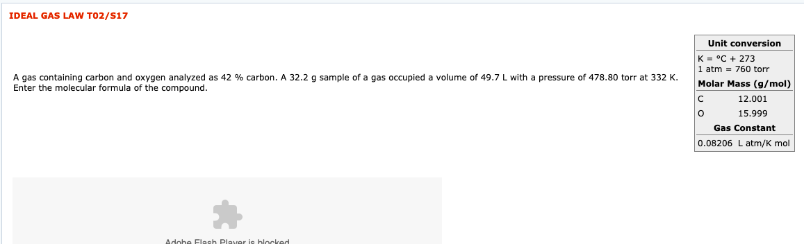 IDEAL GAS
LAW T02/S17
Unit conversion
K = °C + 273
1 atm = 760 torr
Molar Mass (g/mol)
A gas containing carbon and oxygen analyzed as 42
Enter the molecular formula of the compound.
% carbon. A 32.2 g sample of a gas occupied a volume of 49.7
L with a pressure of 478.80 torr at 332 K.
12.001
15.999
Gas Constant
0.08206 L atm/K mol
Adobe Flash
Plaver is blocked
