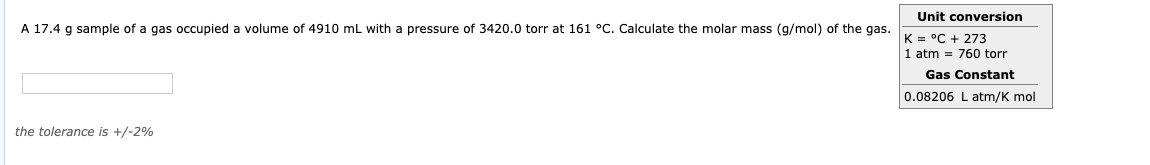 Unit conversion
K = °C + 273
1 atm = 760 torr
Gas Constant
0.08206 L atm/K mol
A 17.4
g sample of a gas occupied a volume of 4910 mL with a pressure of 3420.0 torr at 161 °C. Calculate the molar mass (g/mol) of the gas.
the tolerance is +/-2%
