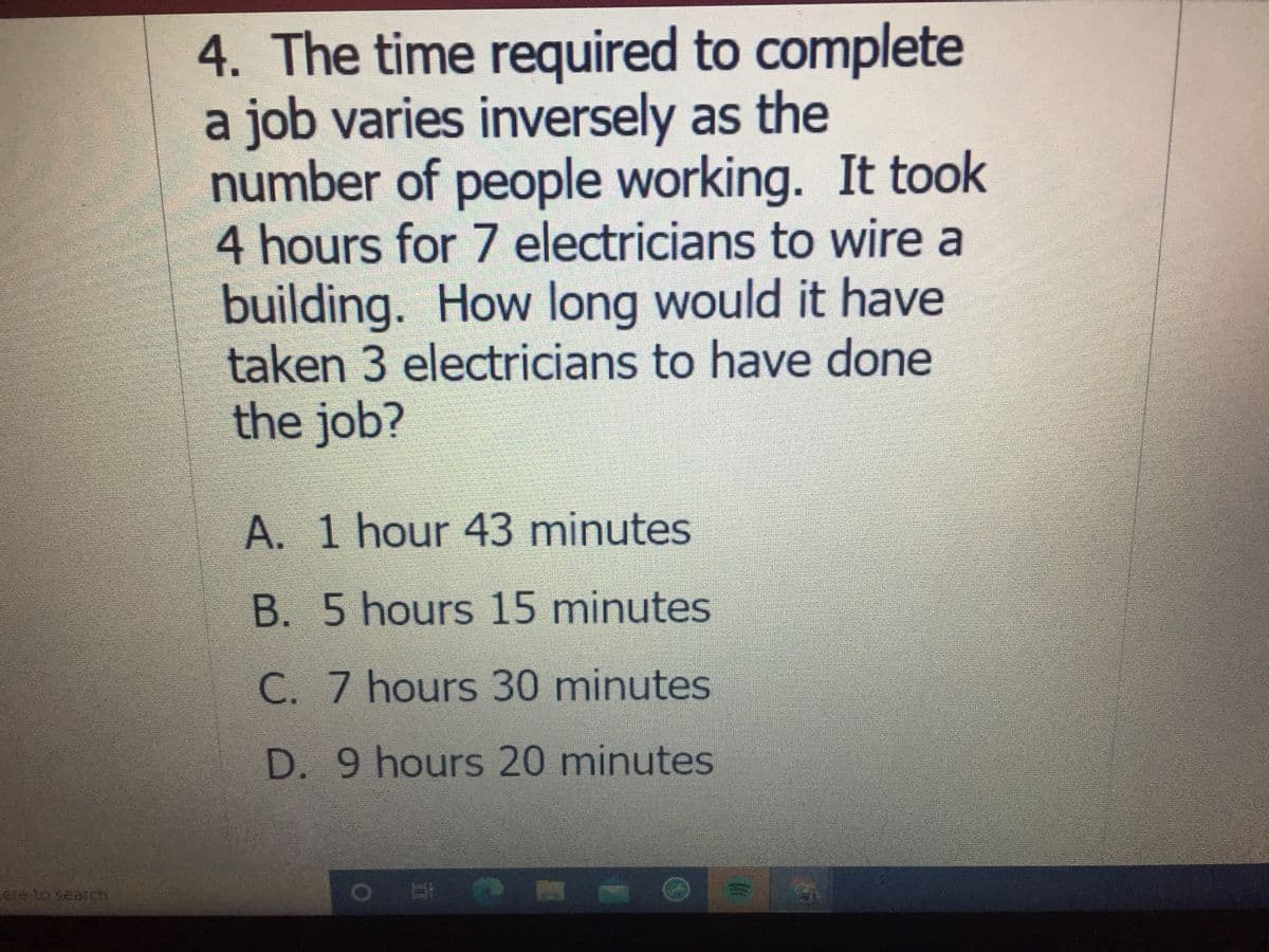 4. The time required to complete
a job varies inversely as the
number of people working. It took
4 hours for 7 electricians to wire a
building. How long would it have
taken 3 electricians to have done
the job?
A. 1 hour 43 minutes
B. 5 hours 15 minutes
C. 7 hours 30 minutes
D. 9 hours 20 minutes
ere to searchn
