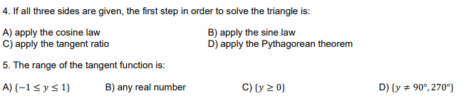 4. If all three sides are given, the first step in order to solve the triangle is:
A) apply the cosine law
C) apply the tangent ratio
B) apply the sine law
D) apply the Pythagorean theorem
5. The range of the tangent function is:
A) {–1< y < 1}
B) any real number
C) {y 2 0}
D) {y + 90°, 270°}
