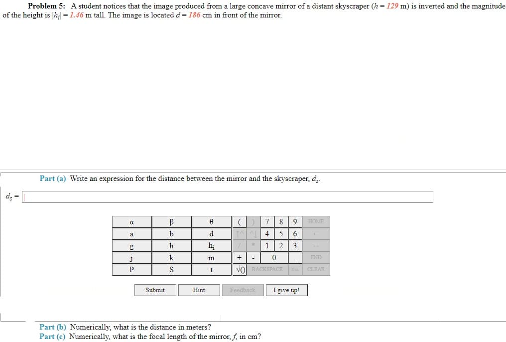 Problem 5: A student notices that the image produced from a large concave mirror of a distant skyscraper (h = 129 m) is inverted and the magnitude
of the height is h; = 1.46 m tall. The image is located d = 186 cm in front of the mirror.
Part (a) Write an expression for the distance between the mirror and the skyscraper, d.
d, =
8 9
HOME
a
a
b
d.
4
5
6
h
hị
*1
2
3
k
m
END
S
t
vol BACKSPACE DEL
CLEAR
Submit
Feedback
I give up!
Hint
Part (b) Numerically, what is the distance in meters?
Part (c) Numerically, what is the focal length of the mirror, f, in cm?
