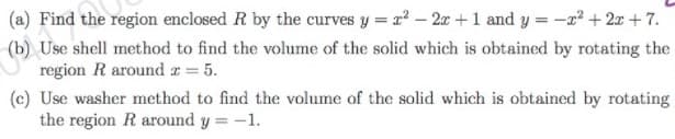 (a) Find the region enclosed R by the curves y = r - 2x +1 and y = -x² + 2x + 7.
(b) Use shell method to find the volume of the solid which is obtained by rotating the
region R around r = 5.
(c) Use washer method to find the volume of the solid which is obtained by rotating
the region R around y = -1.
