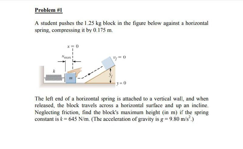 Problem #1
A student pushes the 1.25 kg block in the figure below against a horizontal
spring, compressing it by 0.175 m.
k
x = 0
*max !
v=0
y=0
The left end of a horizontal spring is attached to a vertical wall, and when
released, the block travels across a horizontal surface and up an incline.
Neglecting friction, find the block's maximum height (in m) if the spring
constant is k = 645 N/m. (The acceleration of gravity is g = 9.80 m/s².)