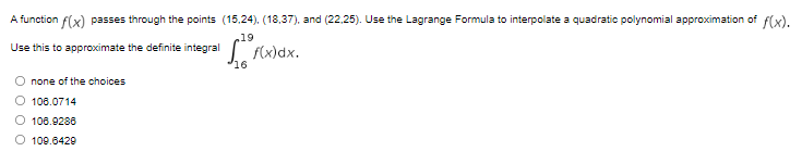 A function f(x) passes through the points (15,24), (18,37), and (22.25). Use the Lagrange Formula to interpolate a quadratic polynomial approximation of f(x).
,19
I fx)dx.
Use this to approximate the definite integral
16
O none of the choices
O 106.0714
O 108.9286
O 109.6429
