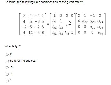 Consider the following LU decomposition of the given matrix:
1 -1
4 5 -3 6
0 0 oT2 1 -1 2
0 a22 U23 Uz4
0 0 a33 U34
2 1 -1 2
21 1
l31 32 1
41 42 l43 10 0
-2 5 -2 6
4 11 -4 B
O a44
What is l43?
O 2
none of the choices
O -2
O-1
O 3
