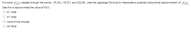 A function f(x) passes through the points (15,24), (18,37), and (22.25). Use the Lagrange Formula to interpolate a quadratic polynomial approximation of f(x).
Use this to approximate the value of f(21).
31.1429
37.1429
O none of the choices
O 34.7619
